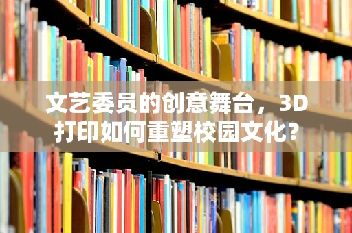 文艺委员的创意舞台，3D打印如何重塑校园文化？