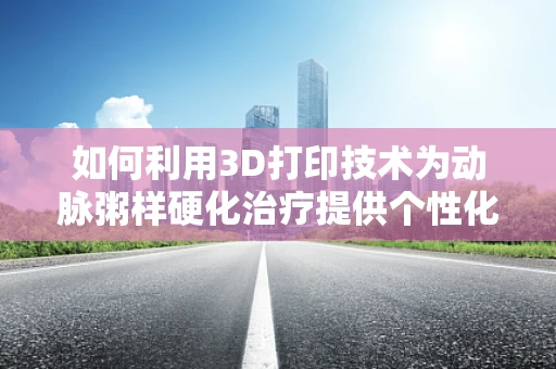如何利用3D打印技术为动脉粥样硬化治疗提供个性化解决方案？