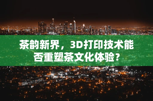 茶韵新界，3D打印技术能否重塑茶文化体验？
