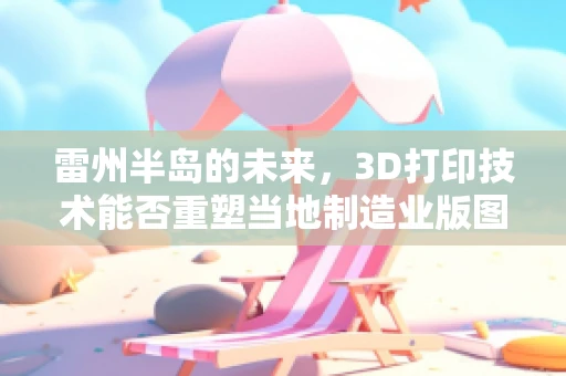 雷州半岛的未来，3D打印技术能否重塑当地制造业版图？