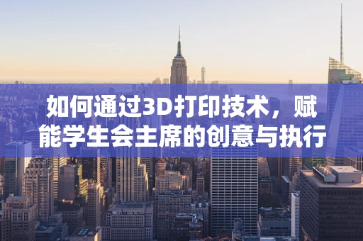 如何通过3D打印技术，赋能学生会主席的创意与执行力？