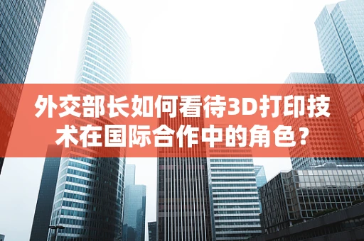 外交部长如何看待3D打印技术在国际合作中的角色？
