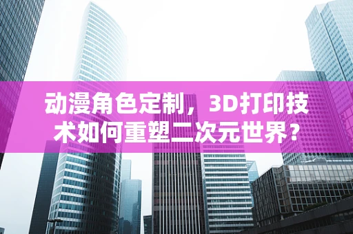 动漫角色定制，3D打印技术如何重塑二次元世界？