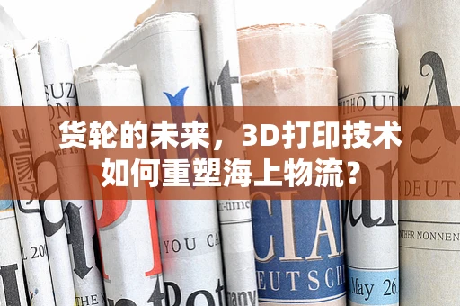 货轮的未来，3D打印技术如何重塑海上物流？