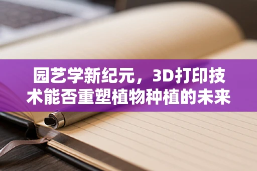 园艺学新纪元，3D打印技术能否重塑植物种植的未来？