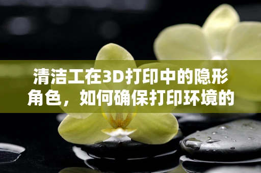清洁工在3D打印中的隐形角色，如何确保打印环境的洁净？