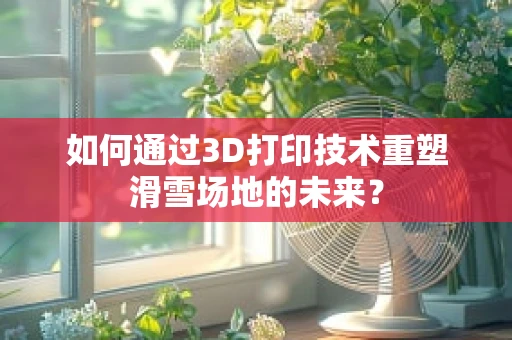 如何通过3D打印技术重塑滑雪场地的未来？