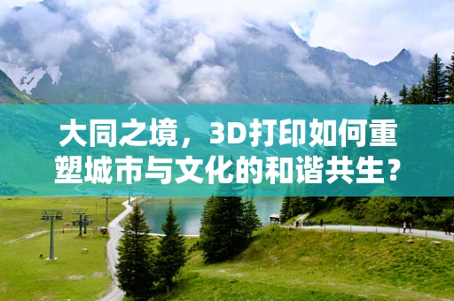 大同之境，3D打印如何重塑城市与文化的和谐共生？