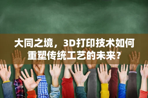 大同之境，3D打印技术如何重塑传统工艺的未来？
