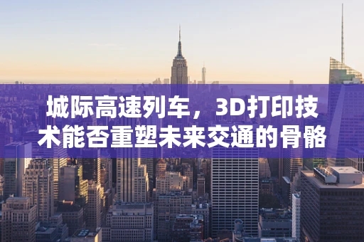 城际高速列车，3D打印技术能否重塑未来交通的骨骼？
