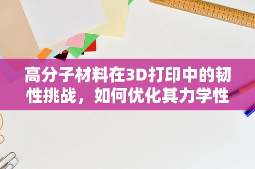 高分子材料在3D打印中的韧性挑战，如何优化其力学性能？