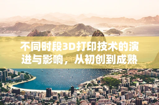 不同时段3D打印技术的演进与影响，从初创到成熟