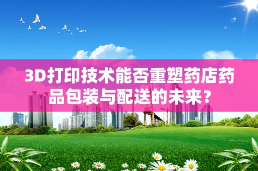 3D打印技术能否重塑药店药品包装与配送的未来？