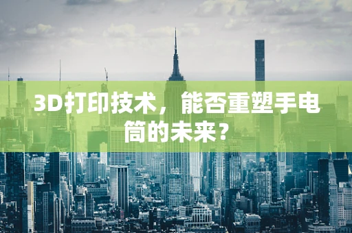 3D打印技术，能否重塑手电筒的未来？