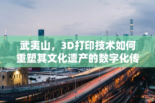 武夷山，3D打印技术如何重塑其文化遗产的数字化传承？