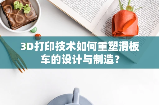 3D打印技术如何重塑滑板车的设计与制造？