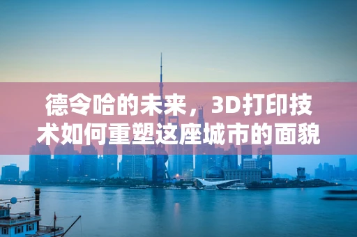 德令哈的未来，3D打印技术如何重塑这座城市的面貌？