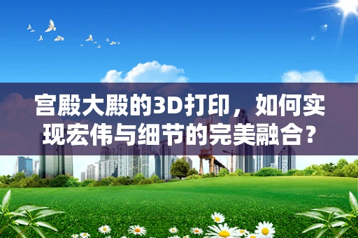 宫殿大殿的3D打印，如何实现宏伟与细节的完美融合？