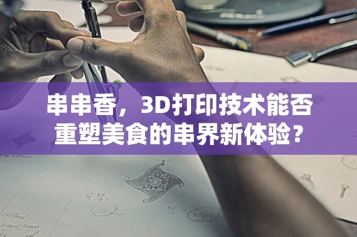 串串香，3D打印技术能否重塑美食的串界新体验？