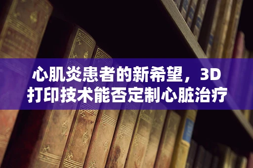 心肌炎患者的新希望，3D打印技术能否定制心脏治疗？
