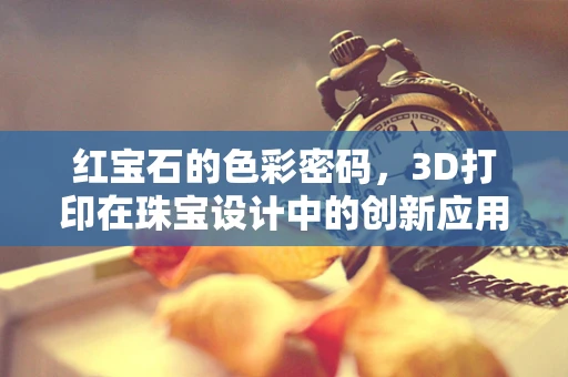 红宝石的色彩密码，3D打印在珠宝设计中的创新应用？