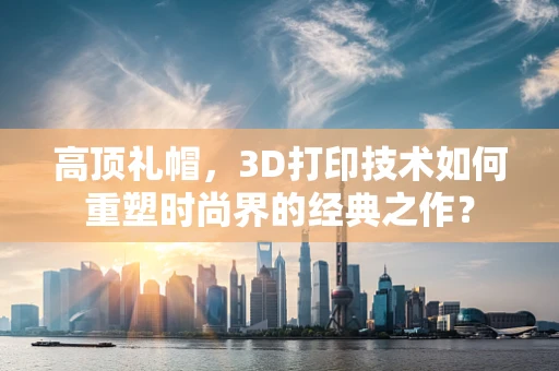 高顶礼帽，3D打印技术如何重塑时尚界的经典之作？