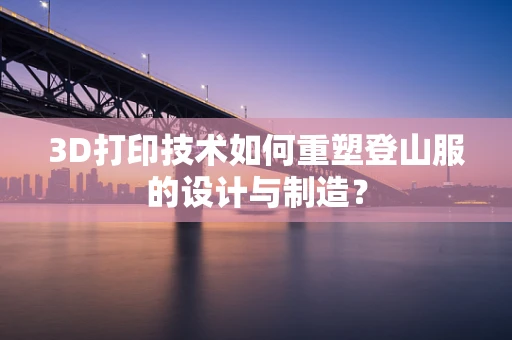 3D打印技术如何重塑登山服的设计与制造？
