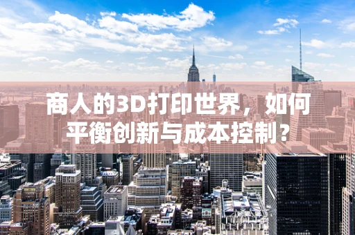 商人的3D打印世界，如何平衡创新与成本控制？