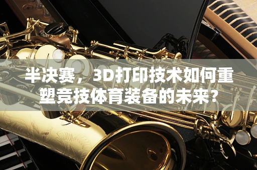 半决赛，3D打印技术如何重塑竞技体育装备的未来？