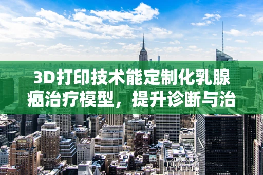 3D打印技术能定制化乳腺癌治疗模型，提升诊断与治疗精准度吗？