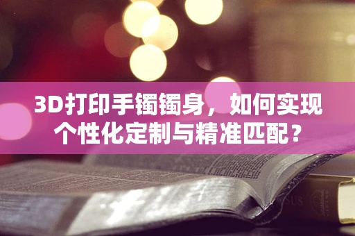 3D打印手镯镯身，如何实现个性化定制与精准匹配？