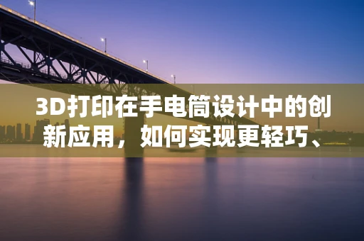 3D打印在手电筒设计中的创新应用，如何实现更轻巧、耐用的手持照明？