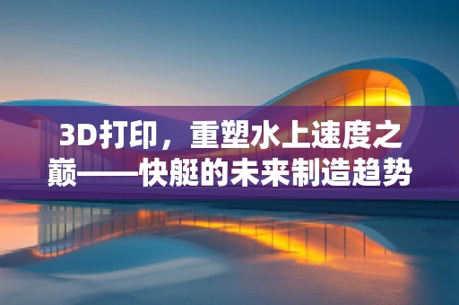3D打印，重塑水上速度之巅——快艇的未来制造趋势？