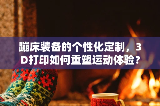 蹦床装备的个性化定制，3D打印如何重塑运动体验？