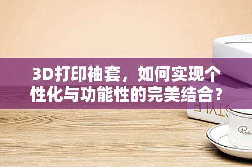 3D打印袖套，如何实现个性化与功能性的完美结合？