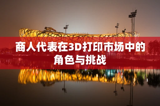 商人代表在3D打印市场中的角色与挑战