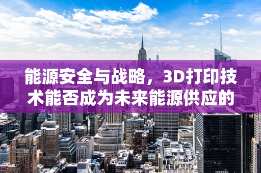 能源安全与战略，3D打印技术能否成为未来能源供应的‘新引擎’？