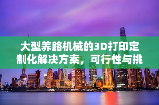 大型养路机械的3D打印定制化解决方案，可行性与挑战何在？