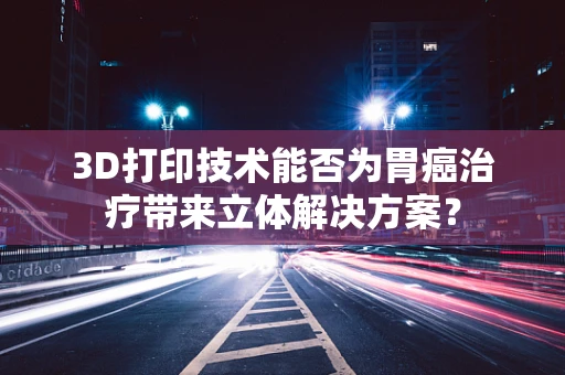 3D打印技术能否为胃癌治疗带来立体解决方案？