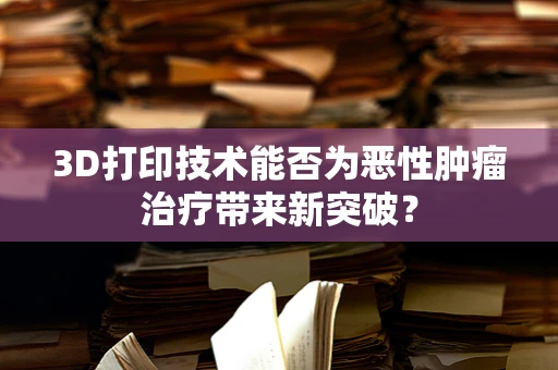 3D打印技术能否为恶性肿瘤治疗带来新突破？
