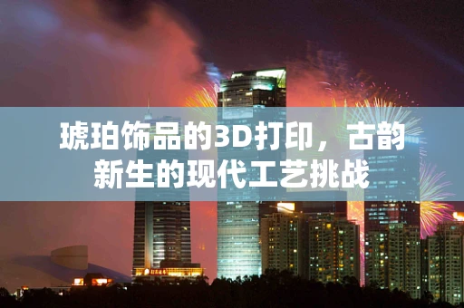 琥珀饰品的3D打印，古韵新生的现代工艺挑战