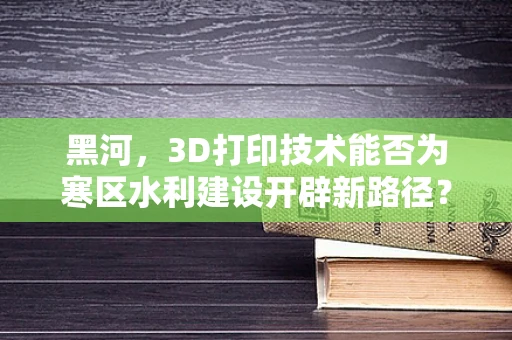 黑河，3D打印技术能否为寒区水利建设开辟新路径？