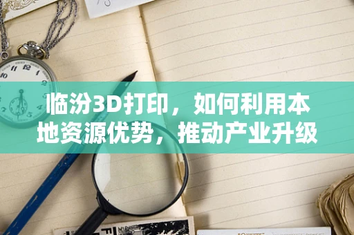 临汾3D打印，如何利用本地资源优势，推动产业升级？
