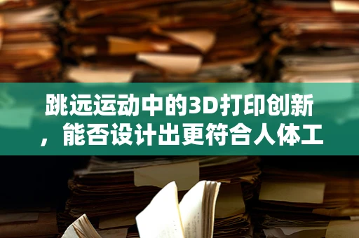 跳远运动中的3D打印创新，能否设计出更符合人体工学的起跳板？