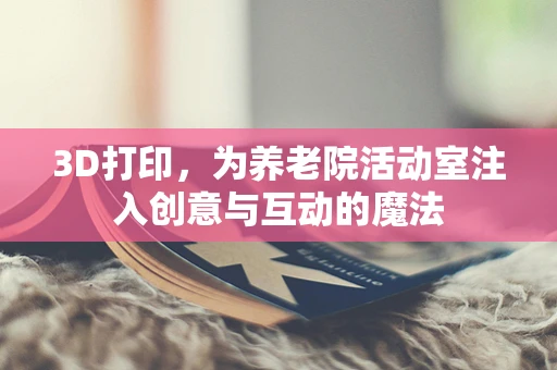 3D打印，为养老院活动室注入创意与互动的魔法