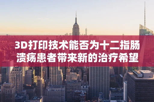 3D打印技术能否为十二指肠溃疡患者带来新的治疗希望？