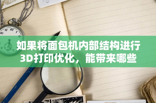 如果将面包机内部结构进行3D打印优化，能带来哪些创新设计？