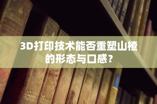 3D打印技术能否重塑山楂的形态与口感？