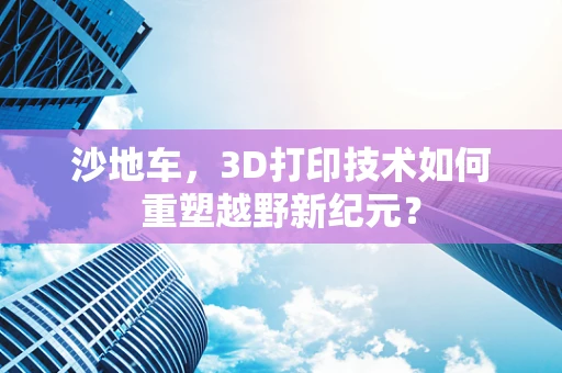 沙地车，3D打印技术如何重塑越野新纪元？