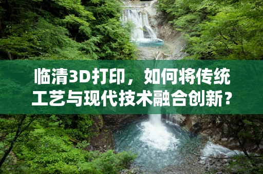临清3D打印，如何将传统工艺与现代技术融合创新？